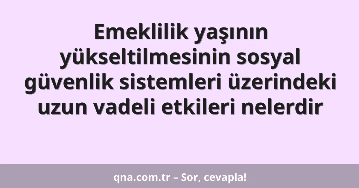Emeklilik yaşının yükseltilmesinin sosyal güvenlik sistemleri üzerindeki uzun vadeli etkileri nelerdir
