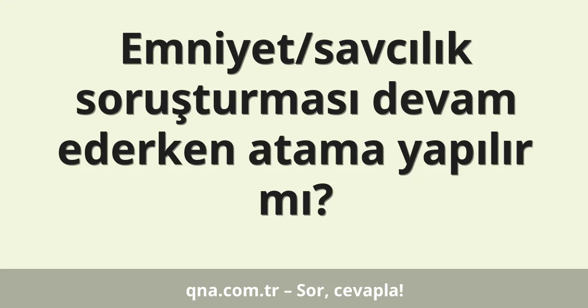 Emniyet/savcılık soruşturması devam ederken atama yapılır mı?
