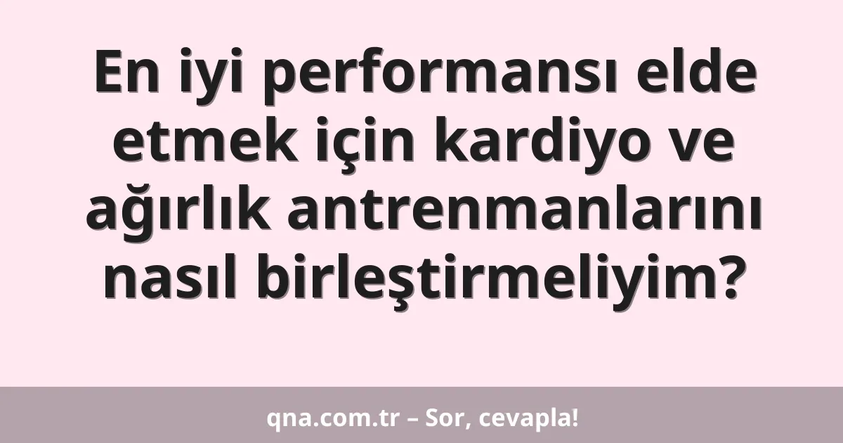 En iyi performansı elde etmek için kardiyo ve ağırlık antrenmanlarını nasıl birleştirmeliyim?