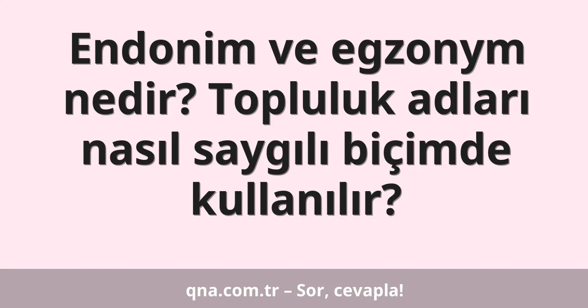 Endonim ve egzonym nedir? Topluluk adları nasıl saygılı biçimde kullanılır?