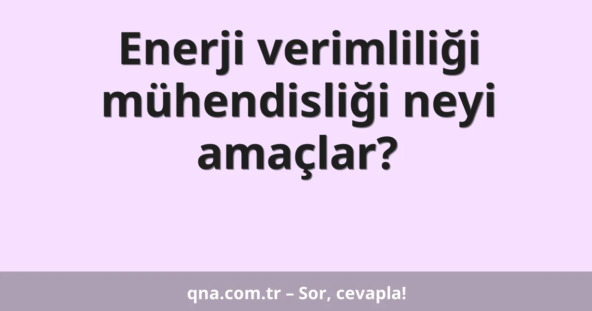 Enerji verimliliği mühendisliği neyi amaçlar?