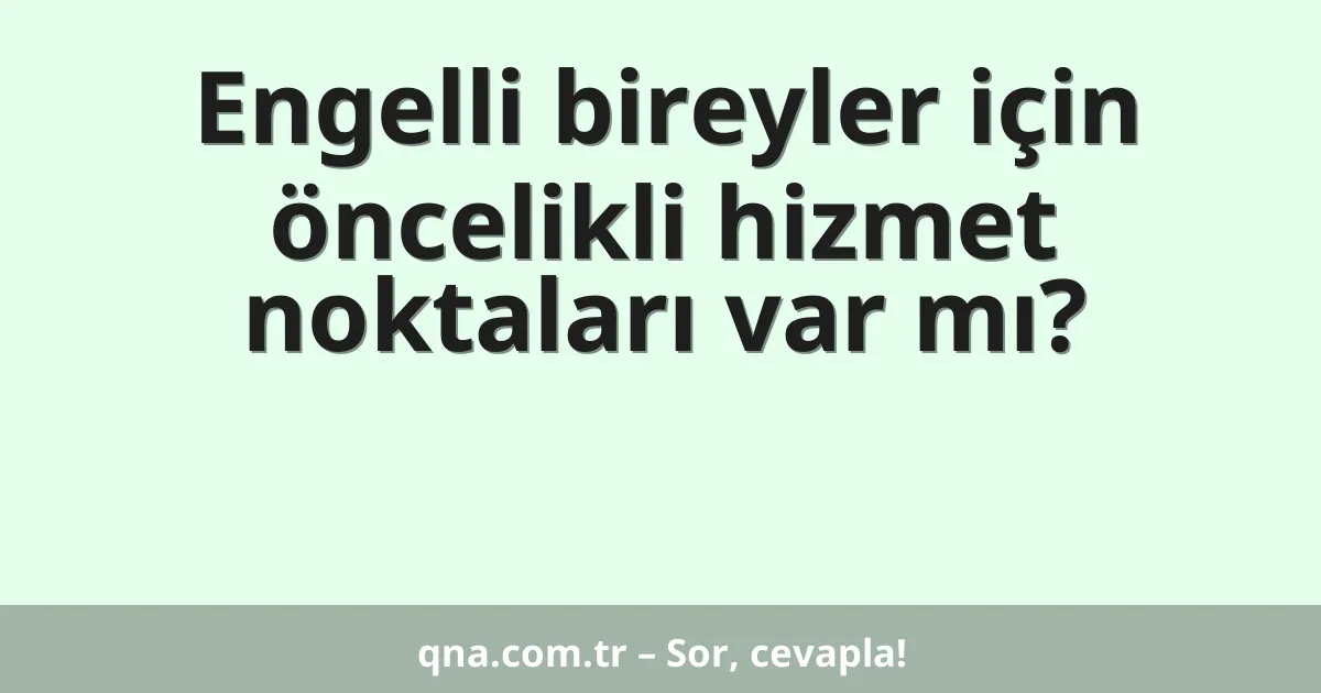 Engelli bireyler için öncelikli hizmet noktaları var mı?