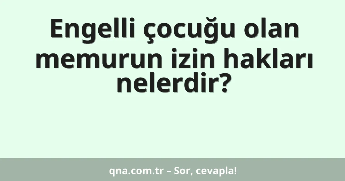 Engelli çocuğu olan memurun izin hakları nelerdir?