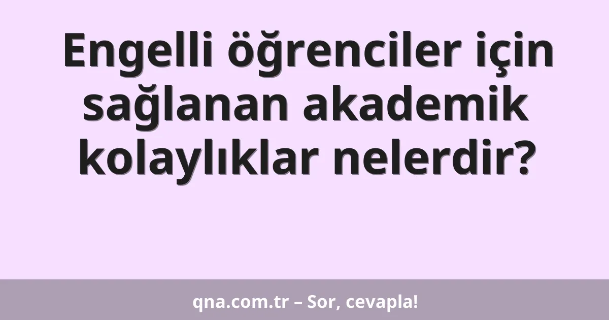 Engelli öğrenciler için sağlanan akademik kolaylıklar nelerdir?