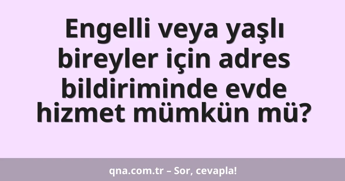 Engelli veya yaşlı bireyler için adres bildiriminde evde hizmet mümkün mü?