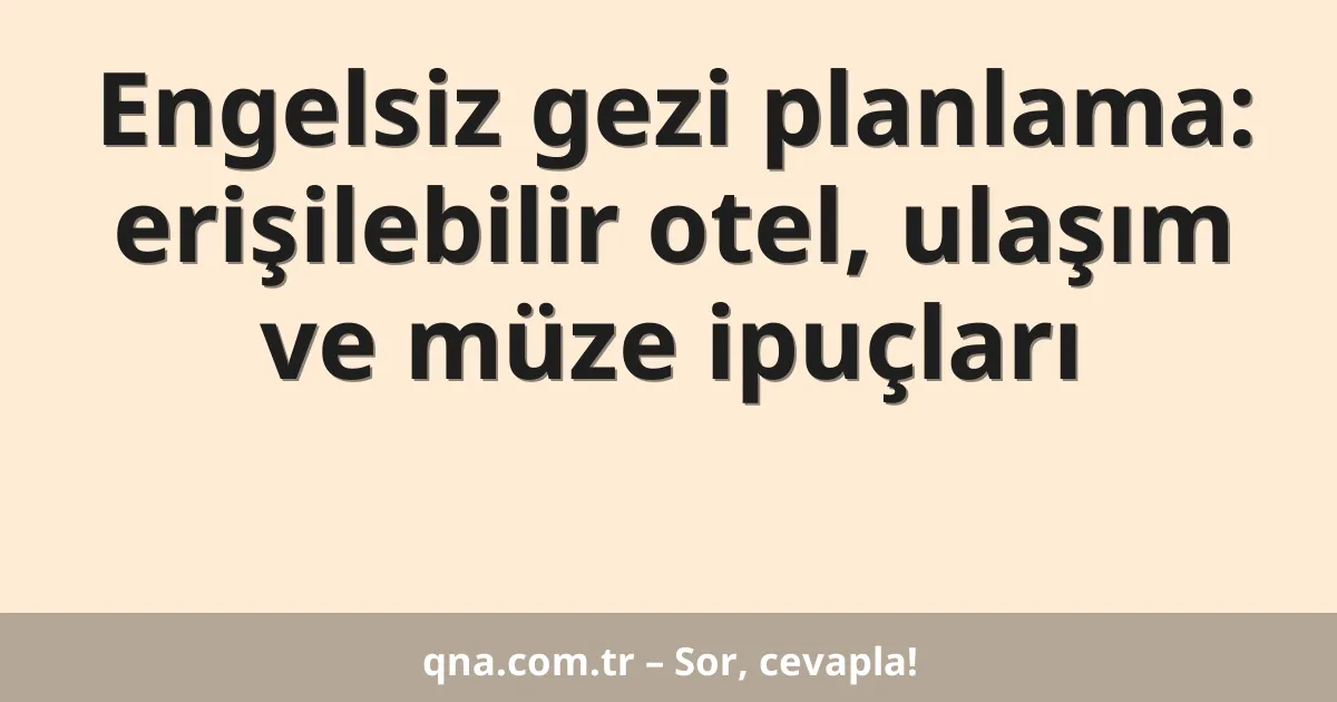 Engelsiz gezi planlama: erişilebilir otel, ulaşım ve müze ipuçları