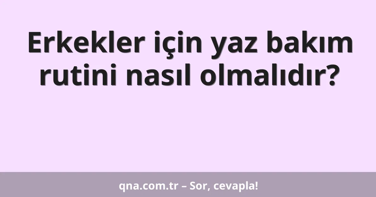 Erkekler için yaz bakım rutini nasıl olmalıdır?