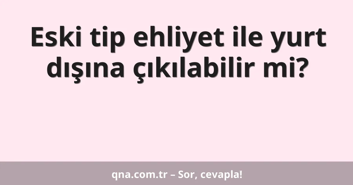 Eski tip ehliyet ile yurt dışına çıkılabilir mi?