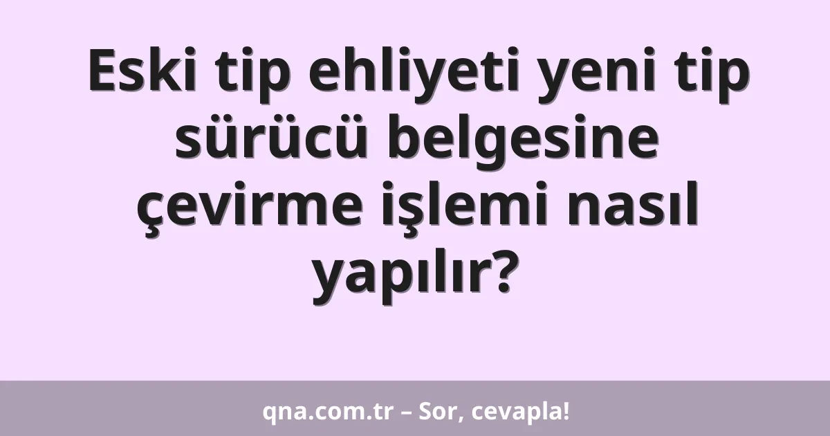 Eski tip ehliyeti yeni tip sürücü belgesine çevirme işlemi nasıl yapılır?