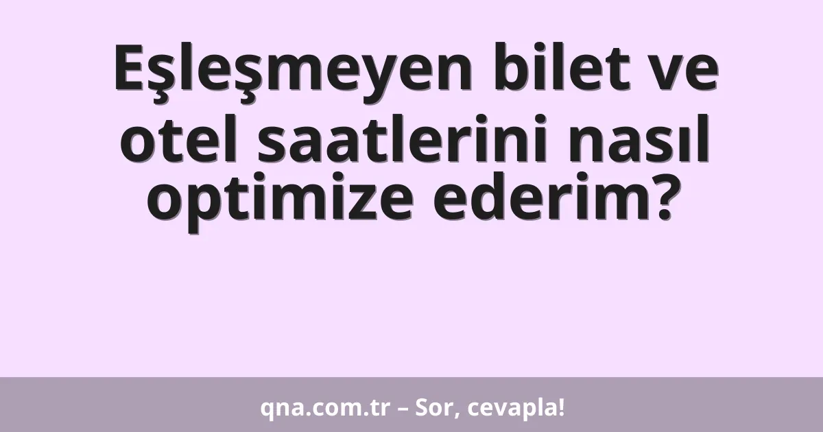 Eşleşmeyen bilet ve otel saatlerini nasıl optimize ederim?