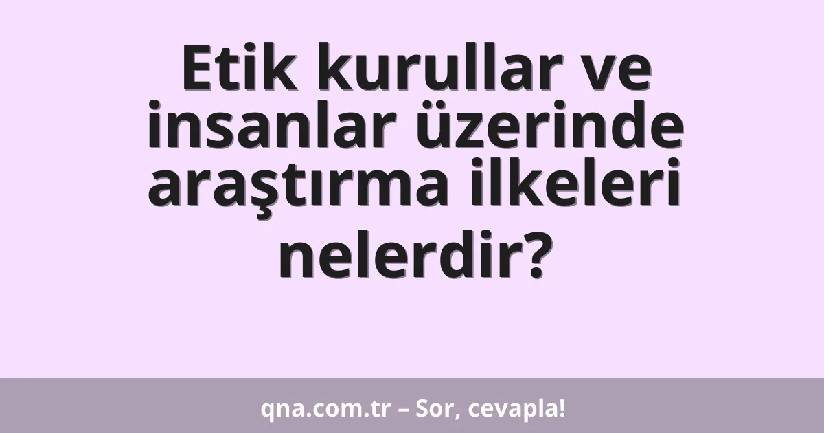 Etik kurullar ve insanlar üzerinde araştırma ilkeleri nelerdir?