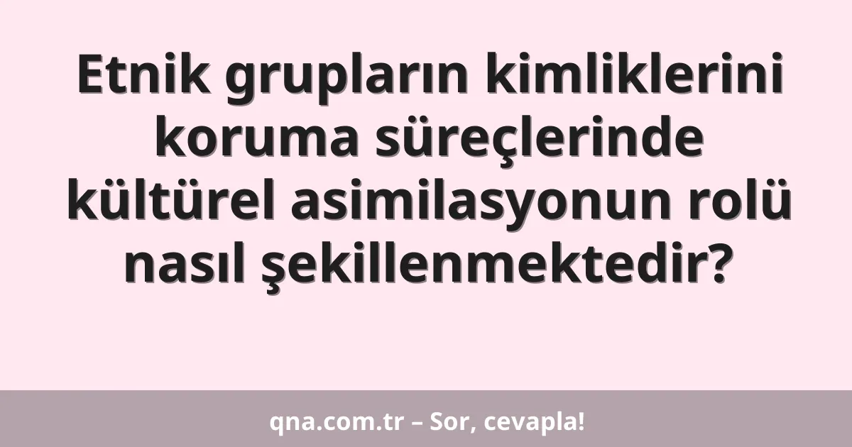 Etnik grupların kimliklerini koruma süreçlerinde kültürel asimilasyonun rolü nasıl şekillenmektedir?
