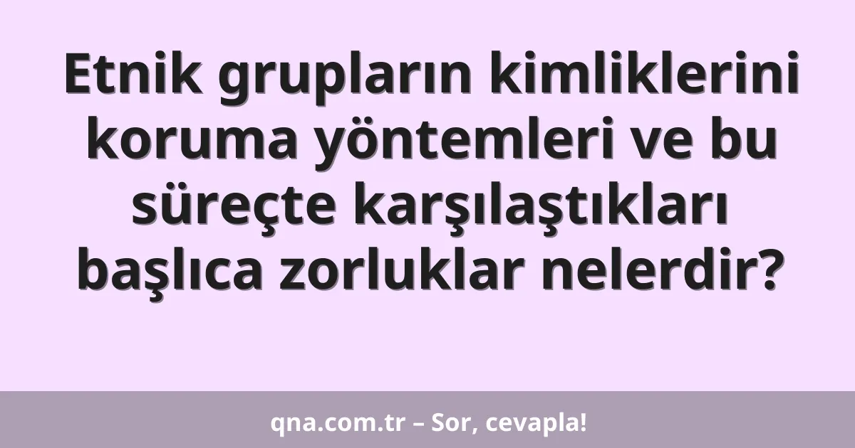 Etnik grupların kimliklerini koruma yöntemleri ve bu süreçte karşılaştıkları başlıca zorluklar nelerdir?