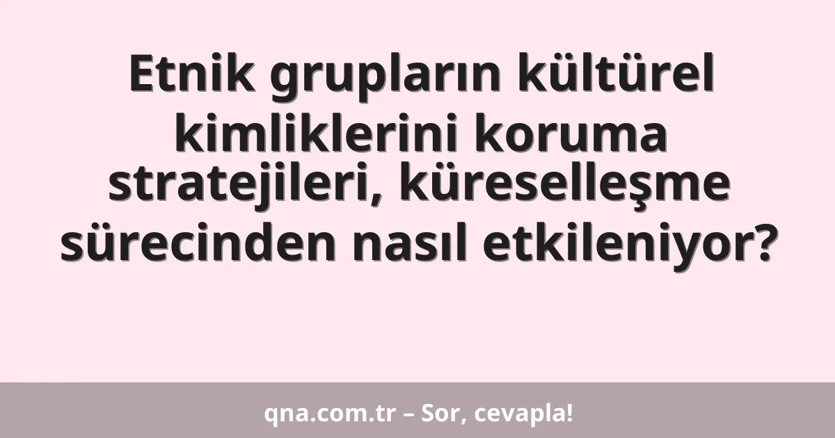 Etnik grupların kültürel kimliklerini koruma stratejileri, küreselleşme sürecinden nasıl etkileniyor?