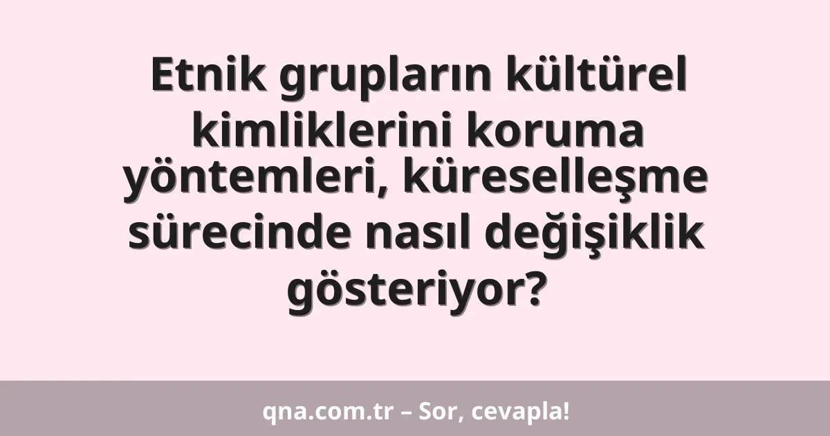 Etnik grupların kültürel kimliklerini koruma yöntemleri, küreselleşme sürecinde nasıl değişiklik gösteriyor?