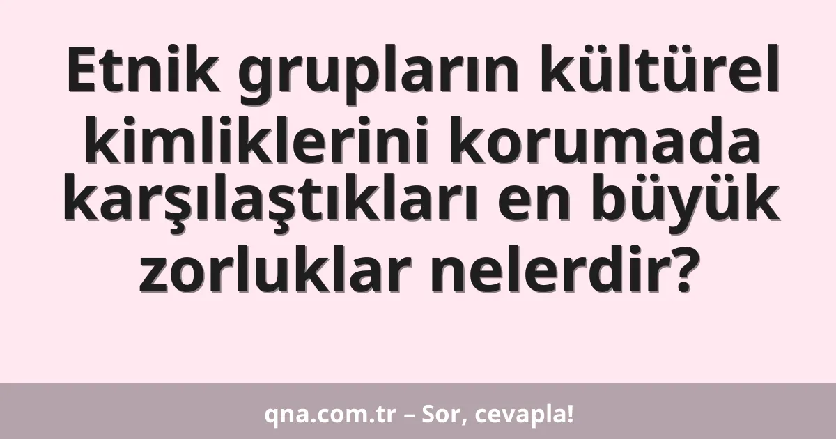 Etnik grupların kültürel kimliklerini korumada karşılaştıkları en büyük zorluklar nelerdir?