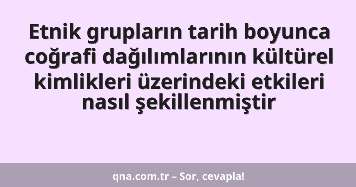 Etnik grupların tarih boyunca coğrafi dağılımlarının kültürel kimlikleri üzerindeki etkileri nasıl şekillenmiştir