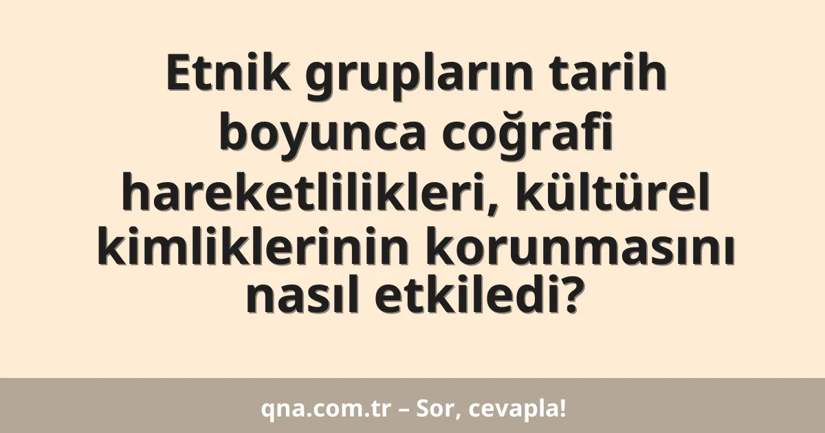 Etnik grupların tarih boyunca coğrafi hareketlilikleri, kültürel kimliklerinin korunmasını nasıl etkiledi?
