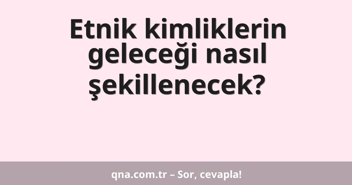 Etnik kimliklerin geleceği nasıl şekillenecek?