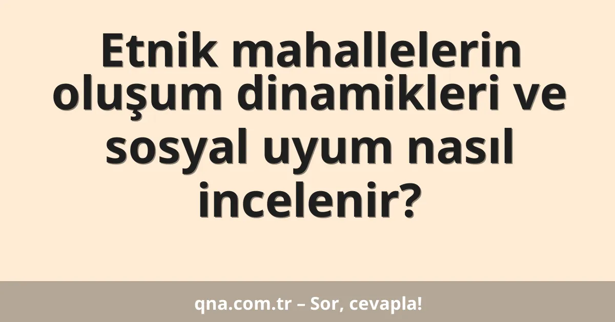 Etnik mahallelerin oluşum dinamikleri ve sosyal uyum nasıl incelenir?