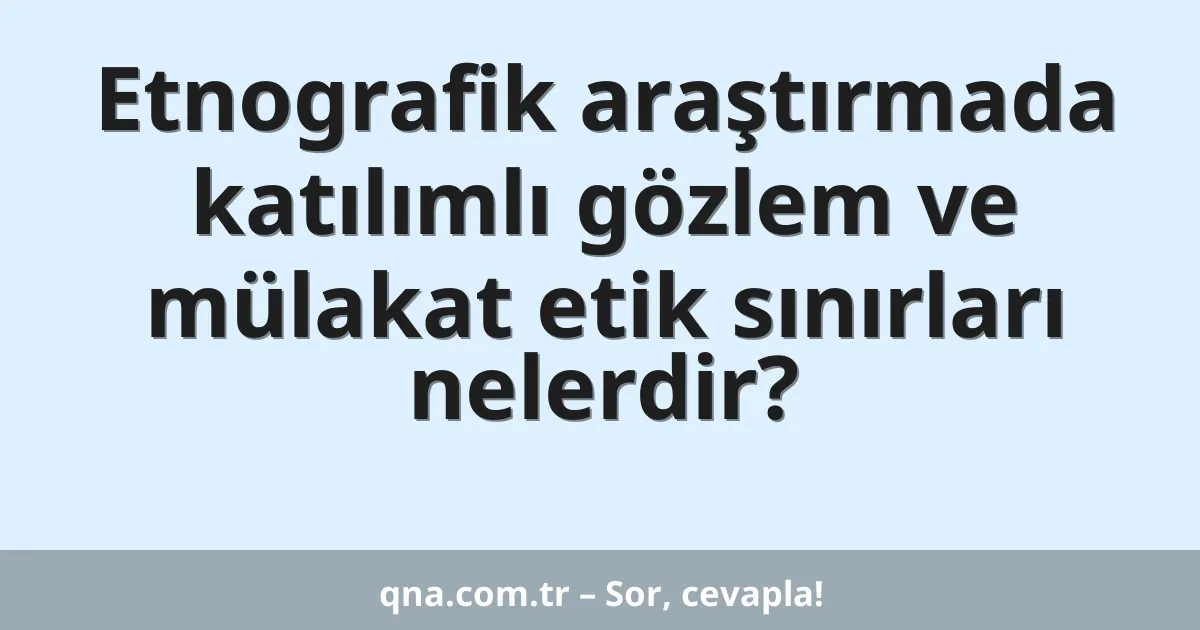 Etnografik araştırmada katılımlı gözlem ve mülakat etik sınırları nelerdir?