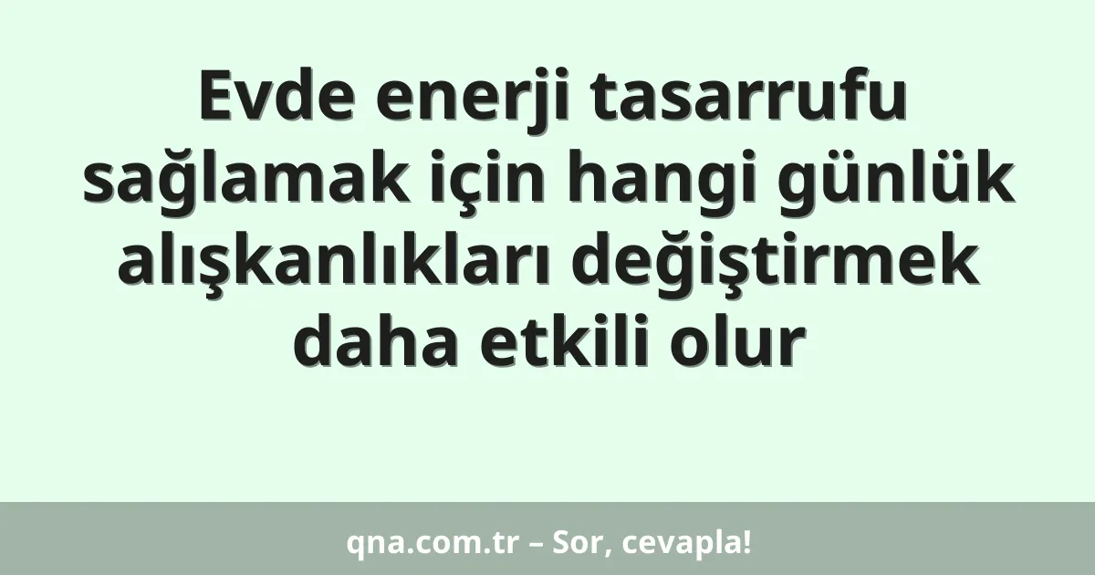 Evde enerji tasarrufu sağlamak için hangi günlük alışkanlıkları değiştirmek daha etkili olur
