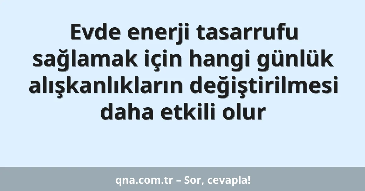 Evde enerji tasarrufu sağlamak için hangi günlük alışkanlıkların değiştirilmesi daha etkili olur