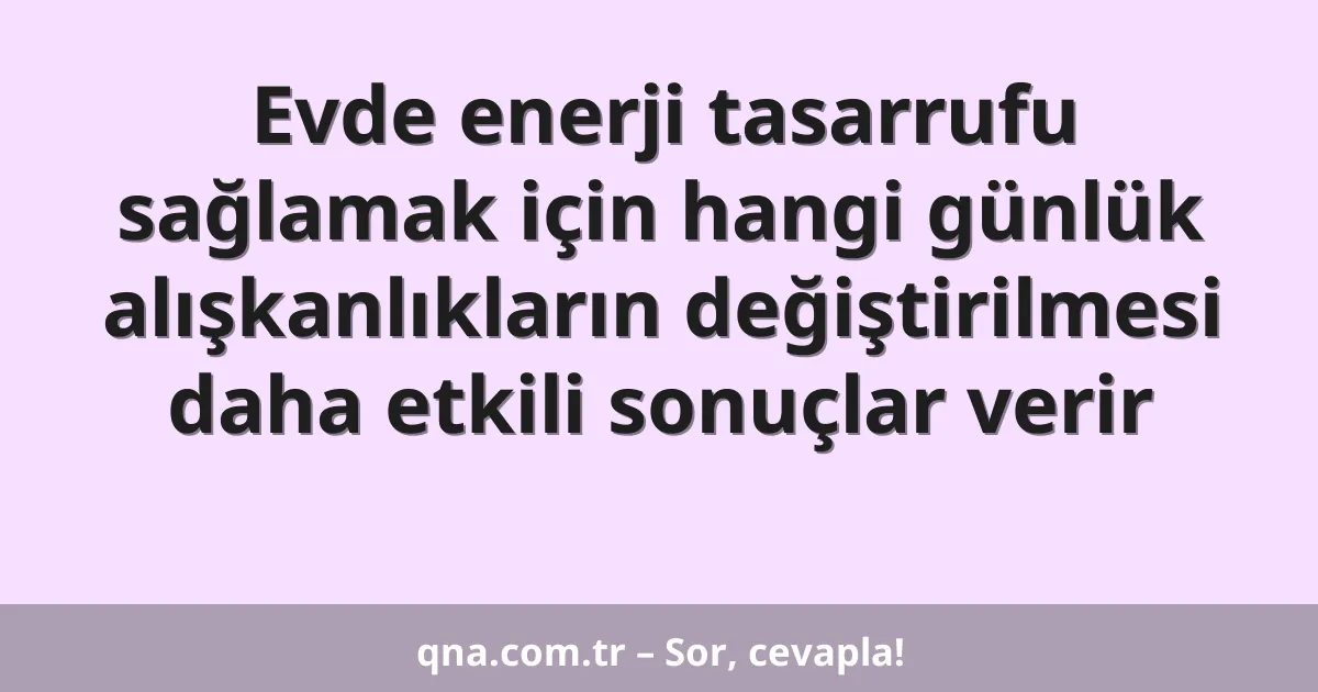 Evde enerji tasarrufu sağlamak için hangi günlük alışkanlıkların değiştirilmesi daha etkili sonuçlar verir
