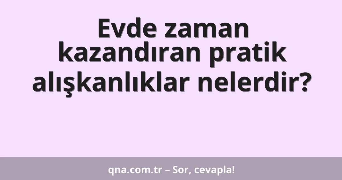 Evde zaman kazandıran pratik alışkanlıklar nelerdir?