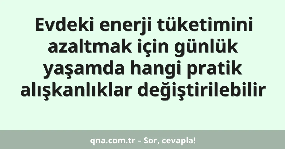 Evdeki enerji tüketimini azaltmak için günlük yaşamda hangi pratik alışkanlıklar değiştirilebilir