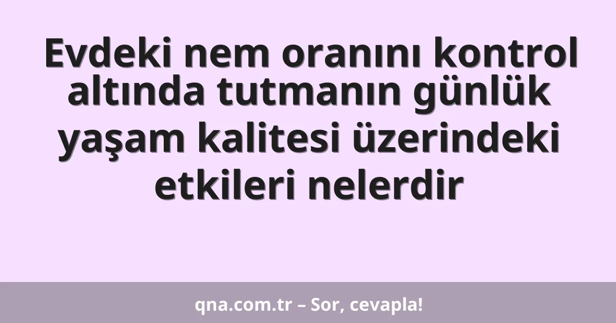 Evdeki nem oranını kontrol altında tutmanın günlük yaşam kalitesi üzerindeki etkileri nelerdir