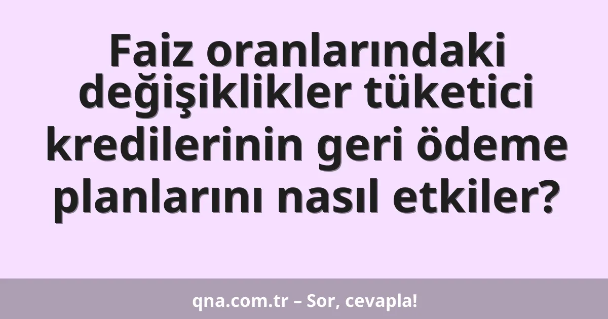 Faiz oranlarındaki değişiklikler tüketici kredilerinin geri ödeme planlarını nasıl etkiler?