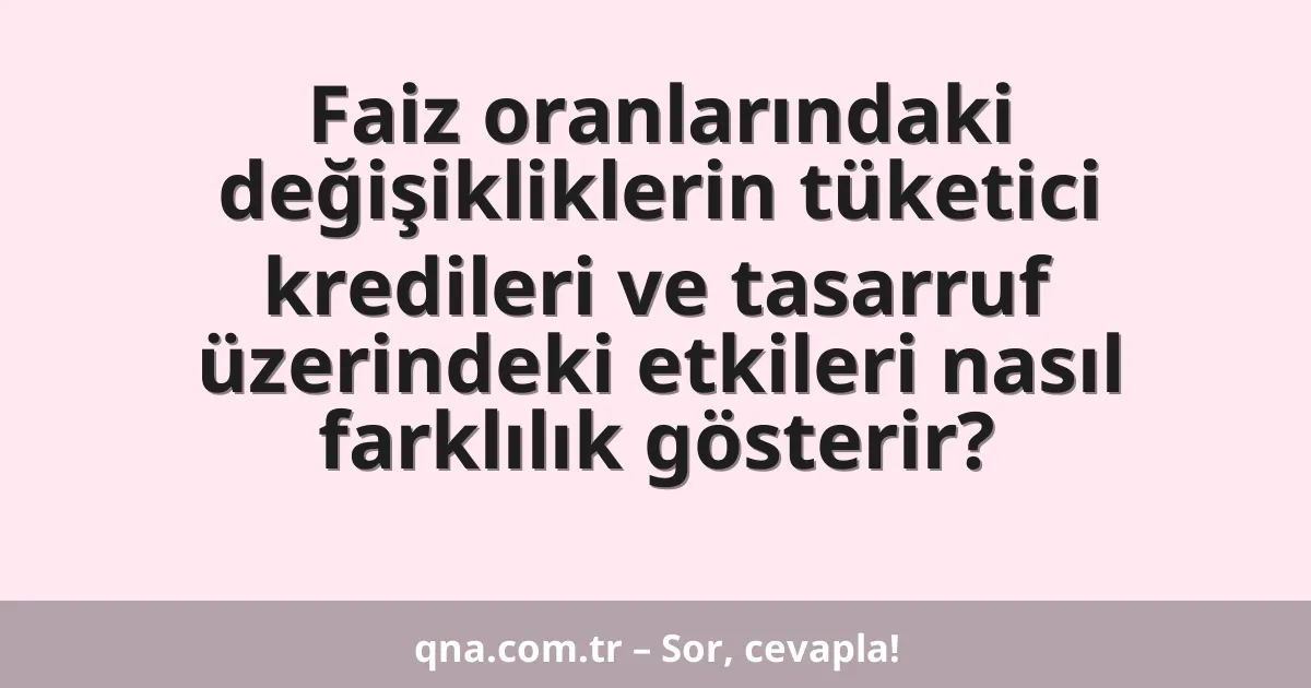 Faiz oranlarındaki değişikliklerin tüketici kredileri ve tasarruf üzerindeki etkileri nasıl farklılık gösterir?