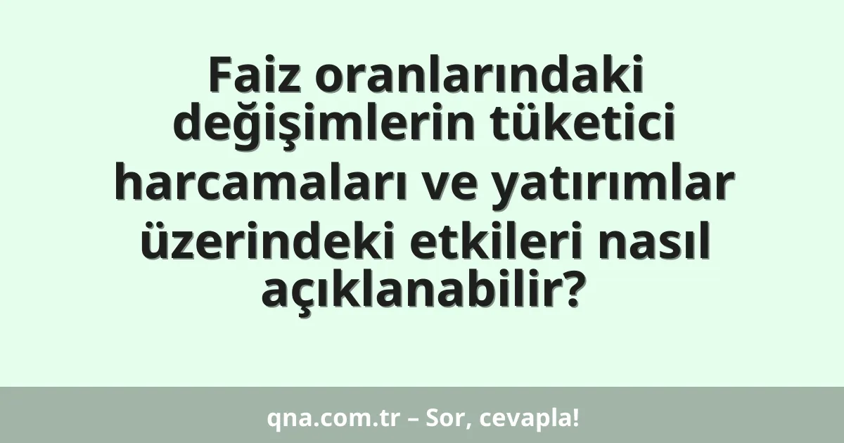 Faiz oranlarındaki değişimlerin tüketici harcamaları ve yatırımlar üzerindeki etkileri nasıl açıklanabilir?