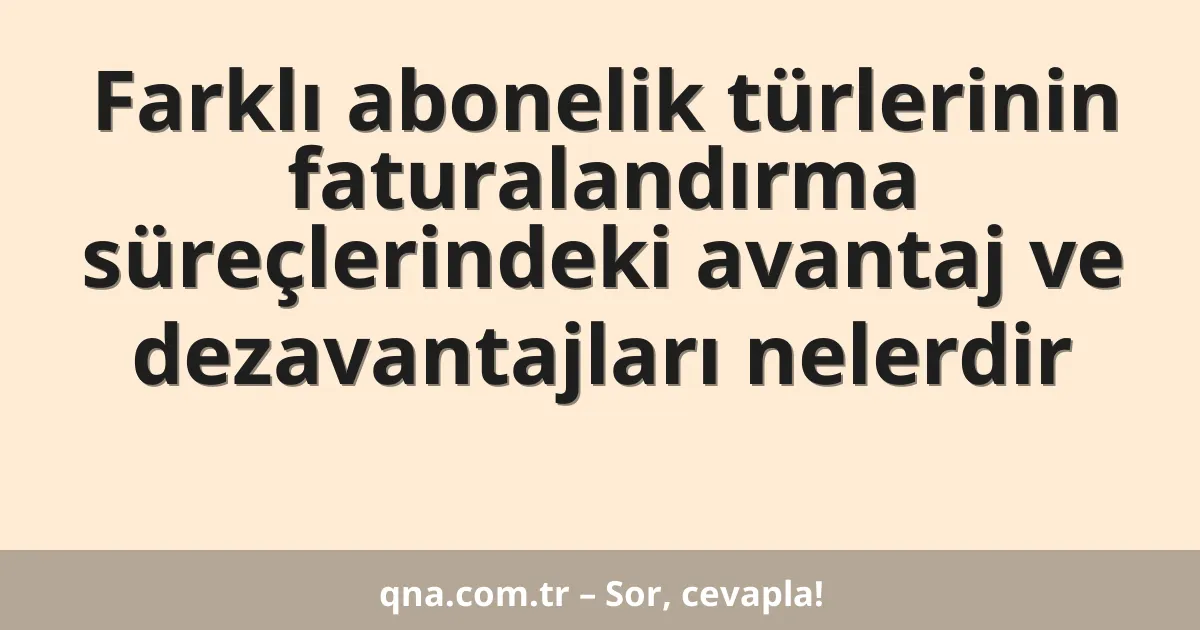 Farklı abonelik türlerinin faturalandırma süreçlerindeki avantaj ve dezavantajları nelerdir