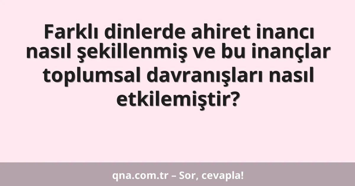 Farklı dinlerde ahiret inancı nasıl şekillenmiş ve bu inançlar toplumsal davranışları nasıl etkilemiştir?