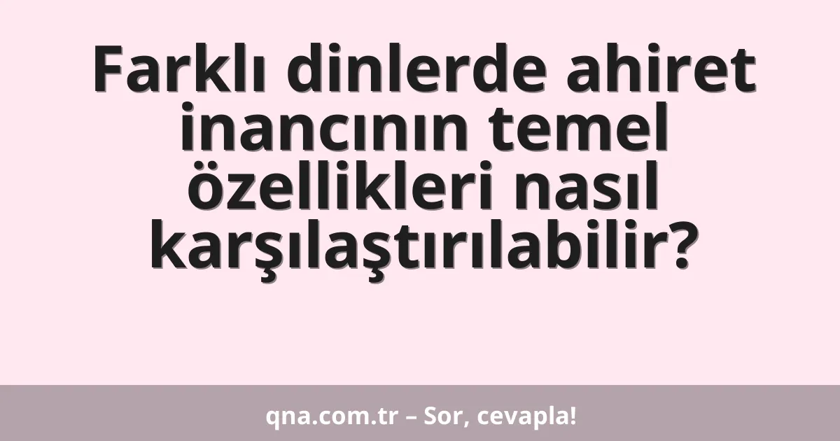 Farklı dinlerde ahiret inancının temel özellikleri nasıl karşılaştırılabilir?