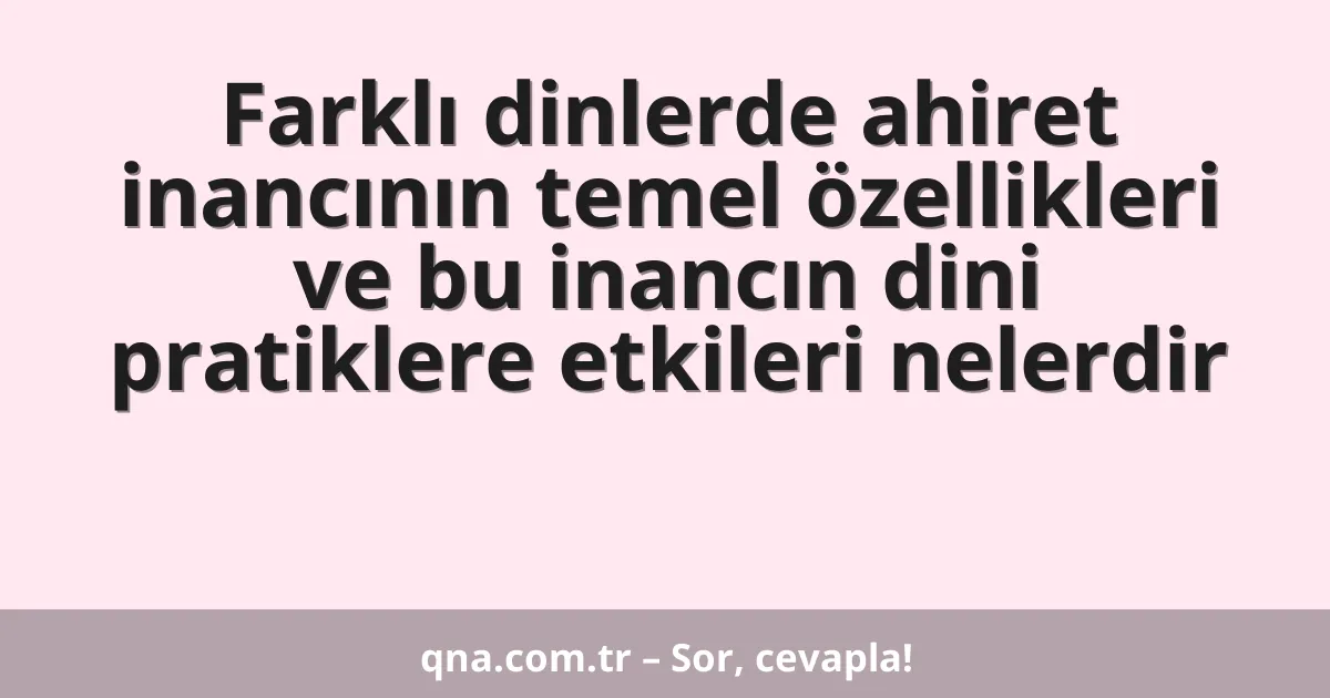 Farklı dinlerde ahiret inancının temel özellikleri ve bu inancın dini pratiklere etkileri nelerdir