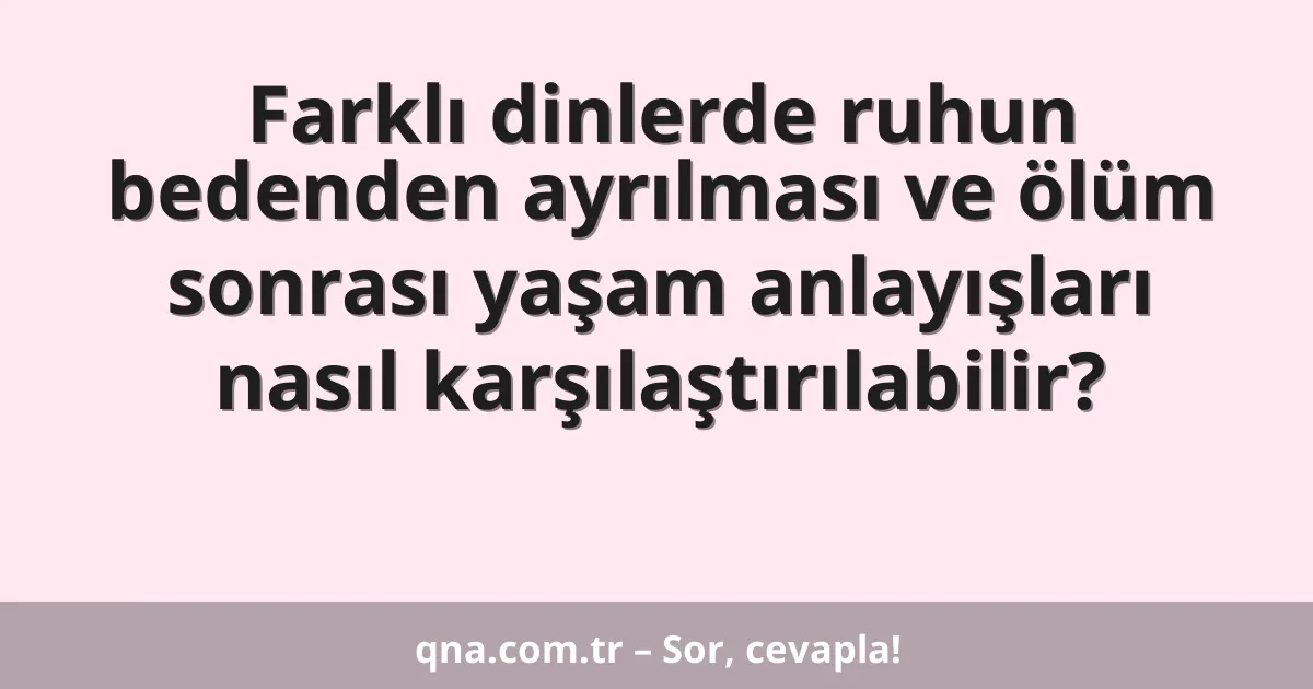 Farklı dinlerde ruhun bedenden ayrılması ve ölüm sonrası yaşam anlayışları nasıl karşılaştırılabilir?
