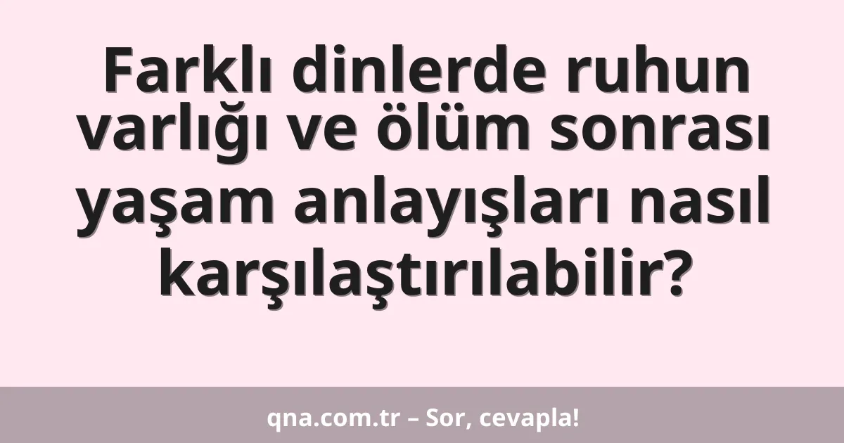 Farklı dinlerde ruhun varlığı ve ölüm sonrası yaşam anlayışları nasıl karşılaştırılabilir?