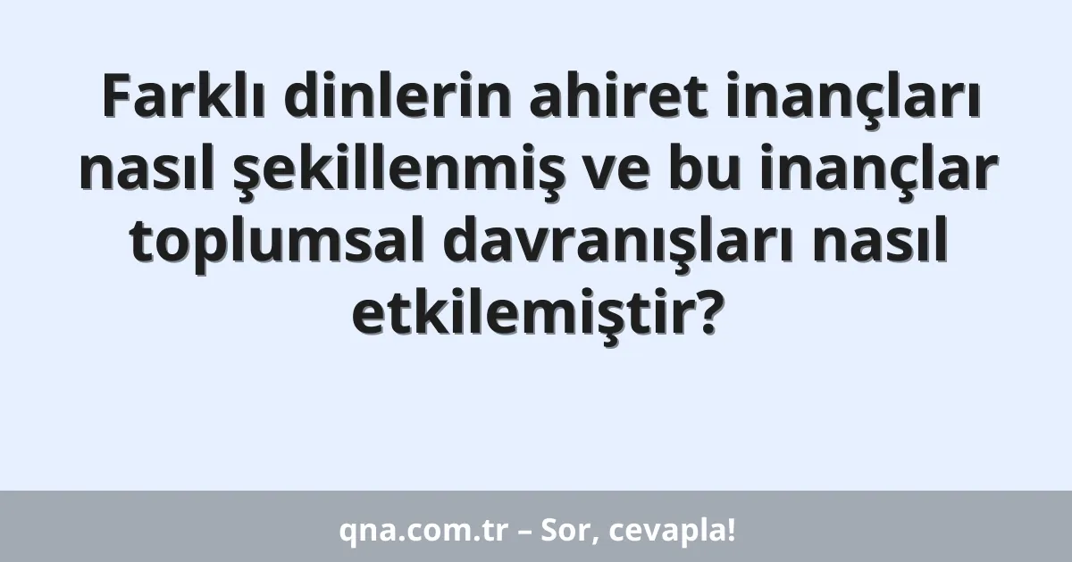 Farklı dinlerin ahiret inançları nasıl şekillenmiş ve bu inançlar toplumsal davranışları nasıl etkilemiştir?