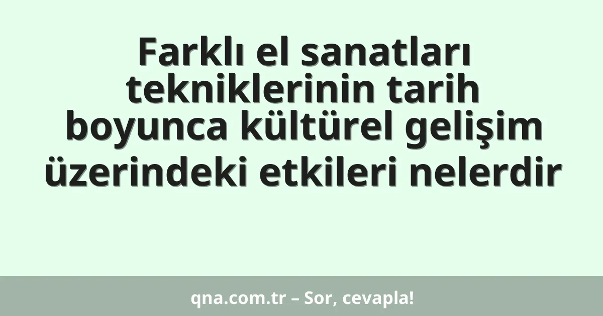Farklı el sanatları tekniklerinin tarih boyunca kültürel gelişim üzerindeki etkileri nelerdir