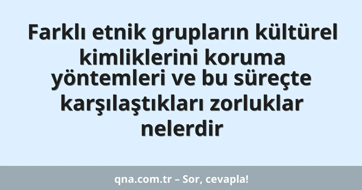 Farklı etnik grupların kültürel kimliklerini koruma yöntemleri ve bu süreçte karşılaştıkları zorluklar nelerdir