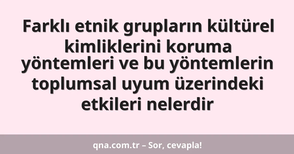 Farklı etnik grupların kültürel kimliklerini koruma yöntemleri ve bu yöntemlerin toplumsal uyum üzerindeki etkileri nelerdir