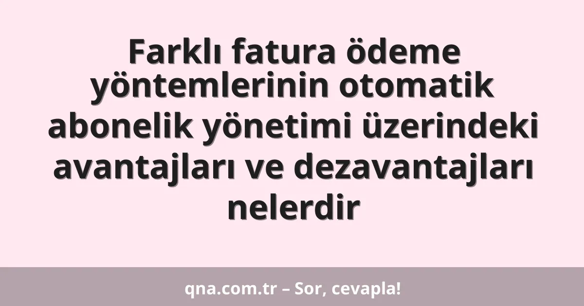 Farklı fatura ödeme yöntemlerinin otomatik abonelik yönetimi üzerindeki avantajları ve dezavantajları nelerdir