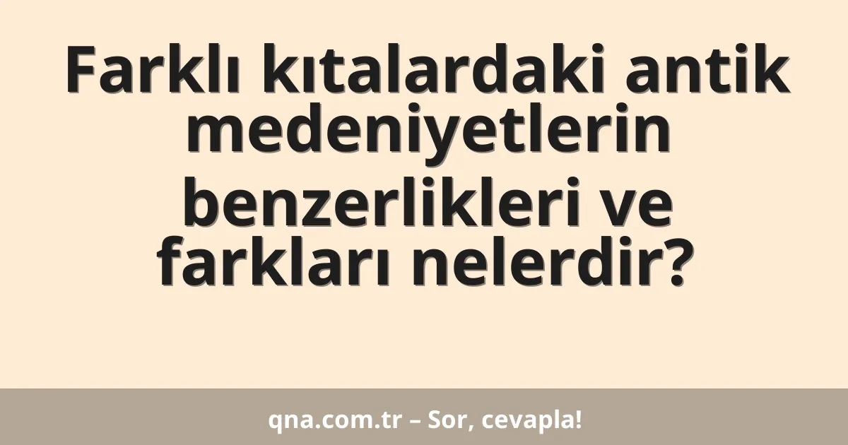 Farklı kıtalardaki antik medeniyetlerin benzerlikleri ve farkları nelerdir?