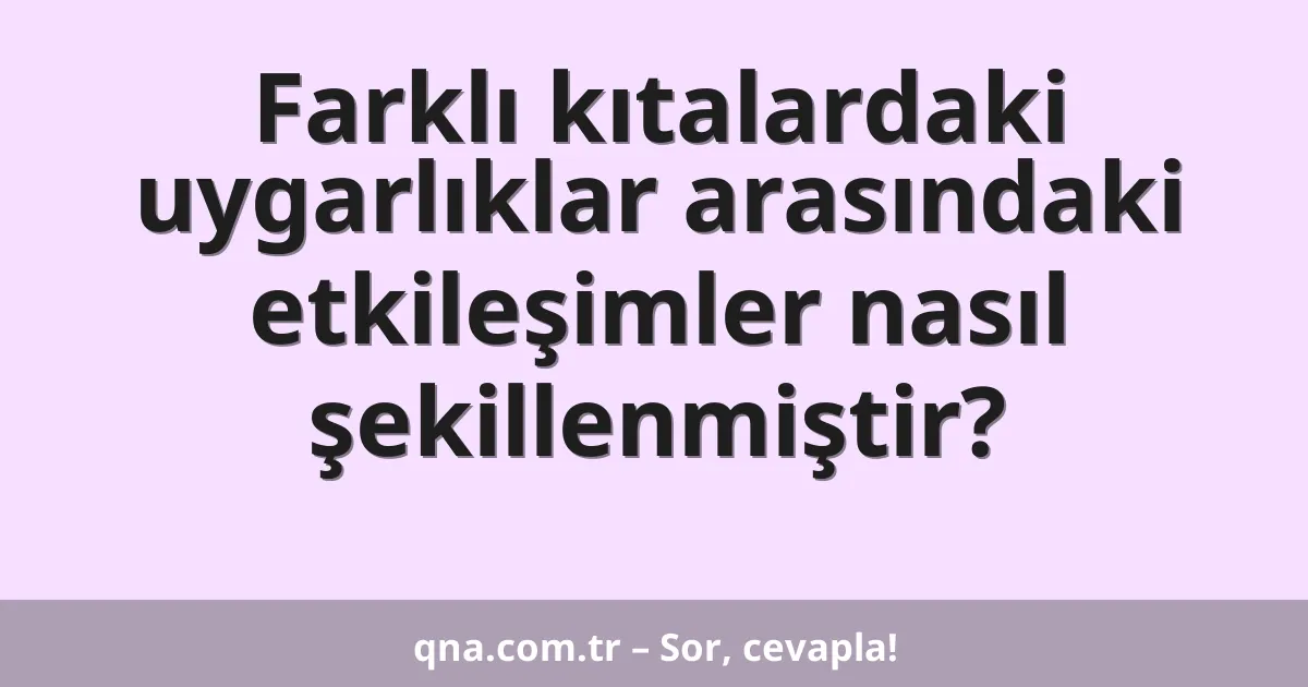 Farklı kıtalardaki uygarlıklar arasındaki etkileşimler nasıl şekillenmiştir?