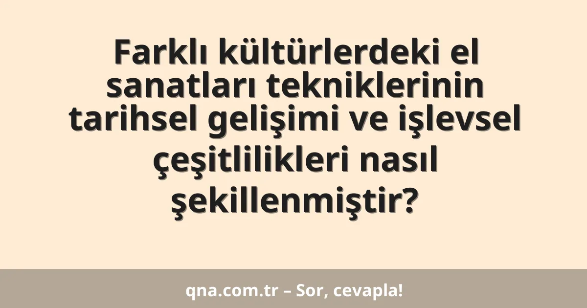 Farklı kültürlerdeki el sanatları tekniklerinin tarihsel gelişimi ve işlevsel çeşitlilikleri nasıl şekillenmiştir?