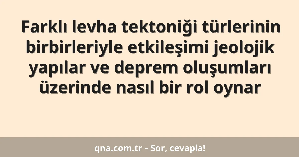 Farklı levha tektoniği türlerinin birbirleriyle etkileşimi jeolojik yapılar ve deprem oluşumları üzerinde nasıl bir rol oynar