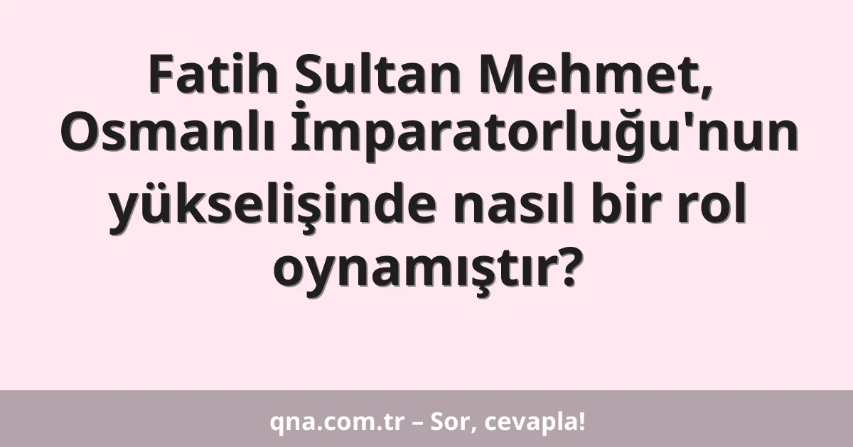 Fatih Sultan Mehmet, Osmanlı İmparatorluğu'nun yükselişinde nasıl bir rol oynamıştır?